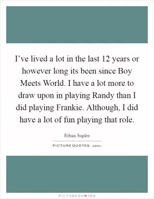 I’ve lived a lot in the last 12 years or however long its been since Boy Meets World. I have a lot more to draw upon in playing Randy than I did playing Frankie. Although, I did have a lot of fun playing that role Picture Quote #1