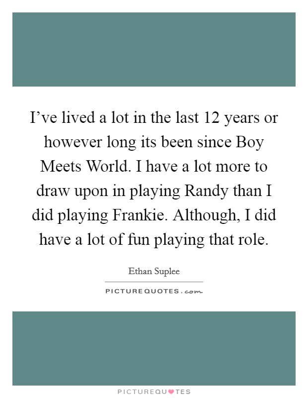 I've lived a lot in the last 12 years or however long its been since Boy Meets World. I have a lot more to draw upon in playing Randy than I did playing Frankie. Although, I did have a lot of fun playing that role Picture Quote #1