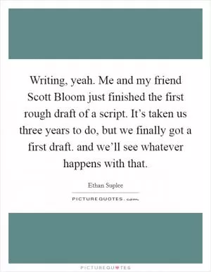 Writing, yeah. Me and my friend Scott Bloom just finished the first rough draft of a script. It’s taken us three years to do, but we finally got a first draft. and we’ll see whatever happens with that Picture Quote #1