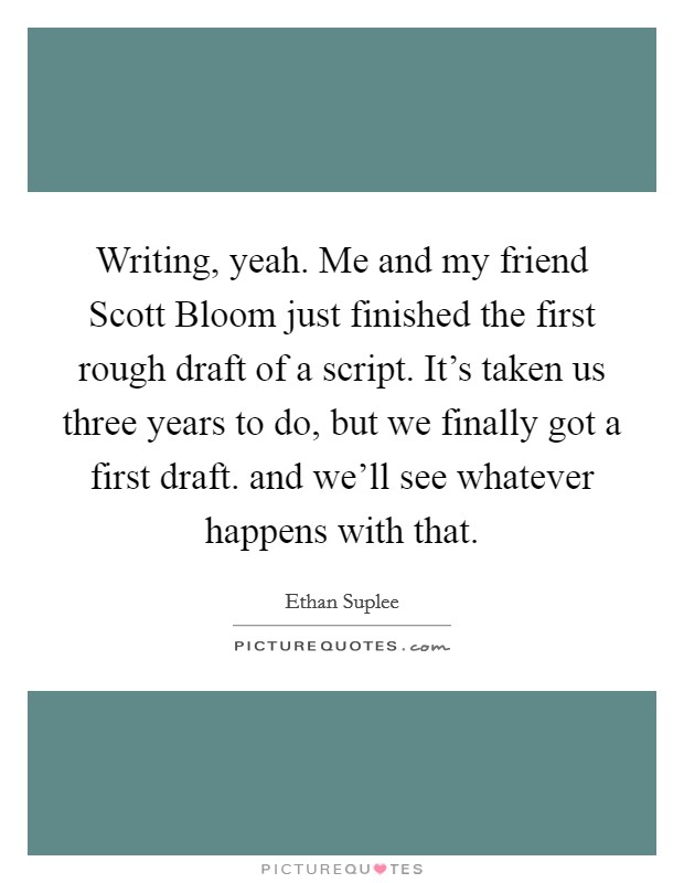 Writing, yeah. Me and my friend Scott Bloom just finished the first rough draft of a script. It's taken us three years to do, but we finally got a first draft. and we'll see whatever happens with that Picture Quote #1