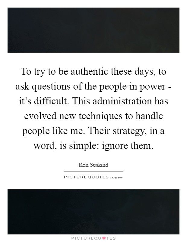 To try to be authentic these days, to ask questions of the people in power - it's difficult. This administration has evolved new techniques to handle people like me. Their strategy, in a word, is simple: ignore them Picture Quote #1