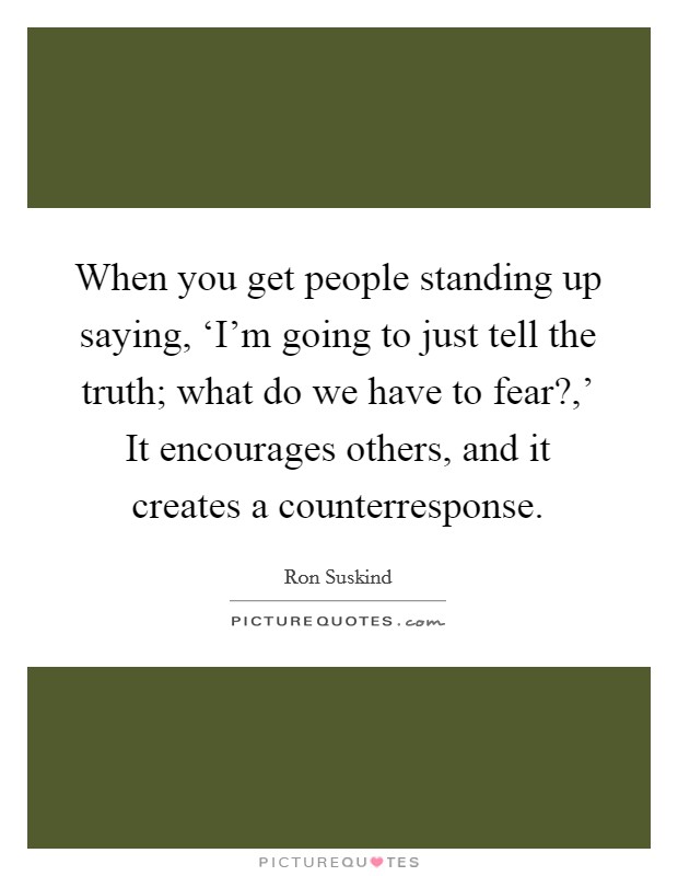When you get people standing up saying, ‘I'm going to just tell the truth; what do we have to fear?,' It encourages others, and it creates a counterresponse Picture Quote #1