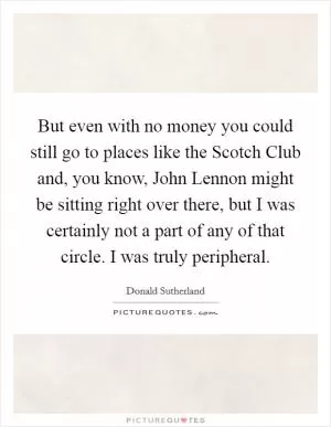 But even with no money you could still go to places like the Scotch Club and, you know, John Lennon might be sitting right over there, but I was certainly not a part of any of that circle. I was truly peripheral Picture Quote #1