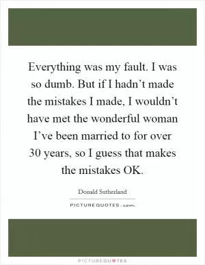Everything was my fault. I was so dumb. But if I hadn’t made the mistakes I made, I wouldn’t have met the wonderful woman I’ve been married to for over 30 years, so I guess that makes the mistakes OK Picture Quote #1