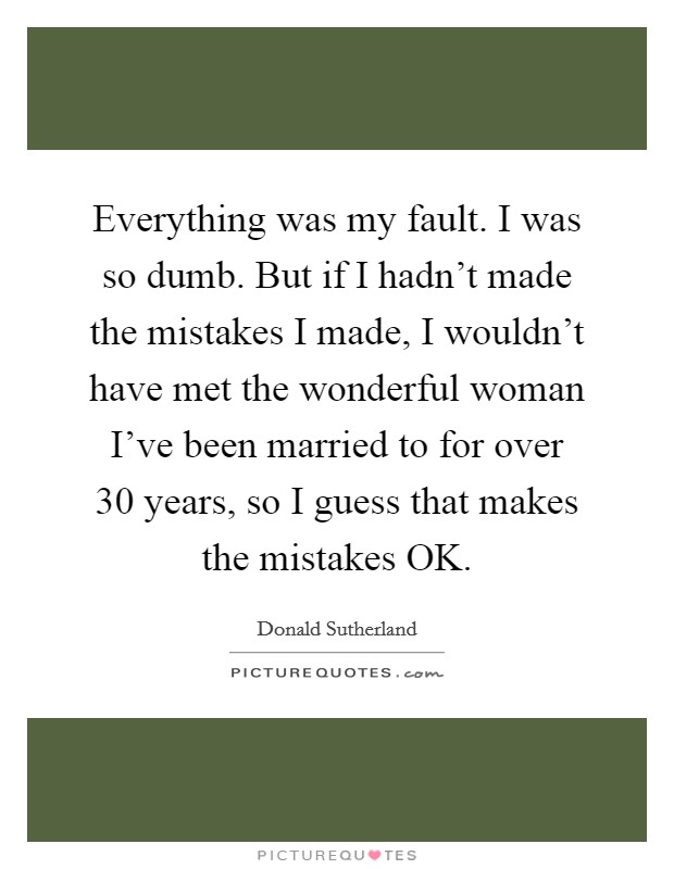 Everything was my fault. I was so dumb. But if I hadn't made the mistakes I made, I wouldn't have met the wonderful woman I've been married to for over 30 years, so I guess that makes the mistakes OK Picture Quote #1