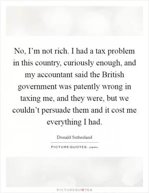 No, I’m not rich. I had a tax problem in this country, curiously enough, and my accountant said the British government was patently wrong in taxing me, and they were, but we couldn’t persuade them and it cost me everything I had Picture Quote #1