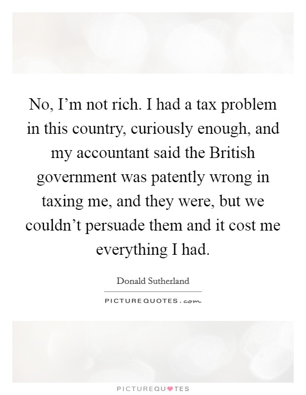 No, I'm not rich. I had a tax problem in this country, curiously enough, and my accountant said the British government was patently wrong in taxing me, and they were, but we couldn't persuade them and it cost me everything I had Picture Quote #1