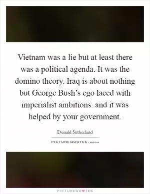 Vietnam was a lie but at least there was a political agenda. It was the domino theory. Iraq is about nothing but George Bush’s ego laced with imperialist ambitions. and it was helped by your government Picture Quote #1