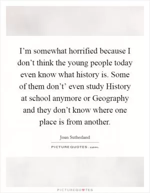 I’m somewhat horrified because I don’t think the young people today even know what history is. Some of them don’t’ even study History at school anymore or Geography and they don’t know where one place is from another Picture Quote #1
