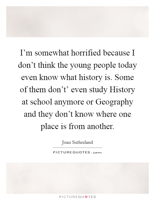 I'm somewhat horrified because I don't think the young people today even know what history is. Some of them don't' even study History at school anymore or Geography and they don't know where one place is from another Picture Quote #1
