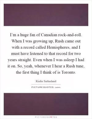 I’m a huge fan of Canadian rock-and-roll. When I was growing up, Rush came out with a record called Hemispheres, and I must have listened to that record for two years straight. Even when I was asleep I had it on. So, yeah, whenever I hear a Rush tune, the first thing I think of is Toronto Picture Quote #1