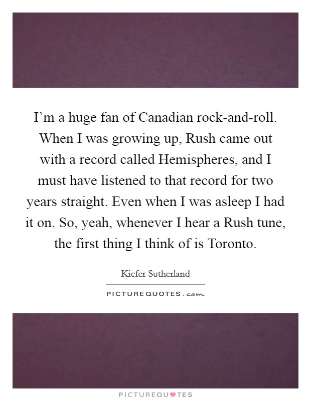 I'm a huge fan of Canadian rock-and-roll. When I was growing up, Rush came out with a record called Hemispheres, and I must have listened to that record for two years straight. Even when I was asleep I had it on. So, yeah, whenever I hear a Rush tune, the first thing I think of is Toronto Picture Quote #1