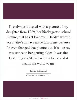 I’ve always traveled with a picture of my daughter from 1989, her kindergarten school picture, that has ‘I love you, Daddy’ written on it. She’s always made fun of me because I never changed that picture out. It’s like my resistance to her getting older. It was the first thing she’d ever written to me and it means the world to me Picture Quote #1