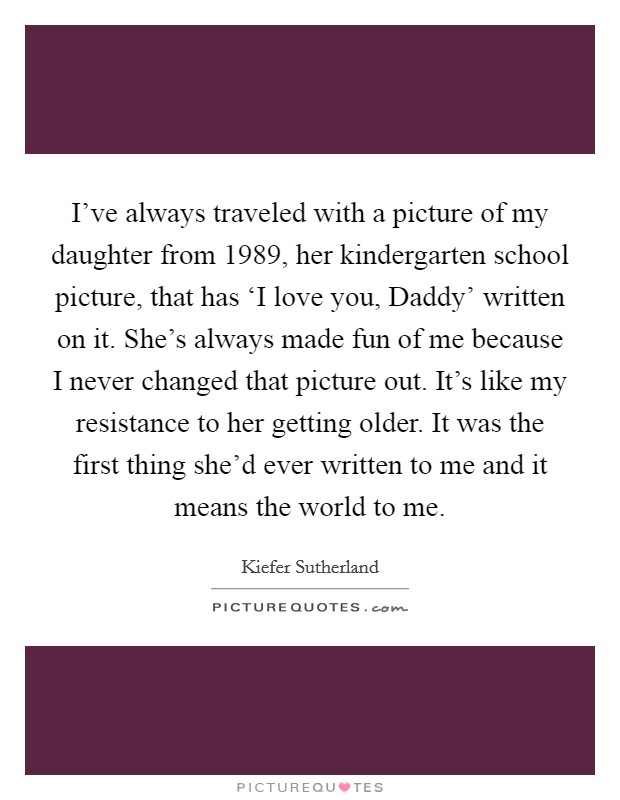 I've always traveled with a picture of my daughter from 1989, her kindergarten school picture, that has ‘I love you, Daddy' written on it. She's always made fun of me because I never changed that picture out. It's like my resistance to her getting older. It was the first thing she'd ever written to me and it means the world to me Picture Quote #1