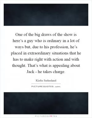 One of the big draws of the show is here’s a guy who is ordinary in a lot of ways but, due to his profession, he’s placed in extraordinary situations that he has to make right with action and with thought. That’s what is appealing about Jack - he takes charge Picture Quote #1