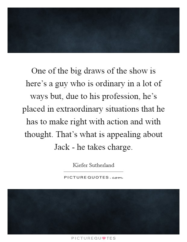 One of the big draws of the show is here's a guy who is ordinary in a lot of ways but, due to his profession, he's placed in extraordinary situations that he has to make right with action and with thought. That's what is appealing about Jack - he takes charge Picture Quote #1