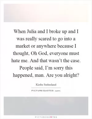 When Julia and I broke up and I was really scared to go into a market or anywhere because I thought, Oh God, everyone must hate me. And that wasn’t the case. People said, I’m sorry this happened, man. Are you alright? Picture Quote #1