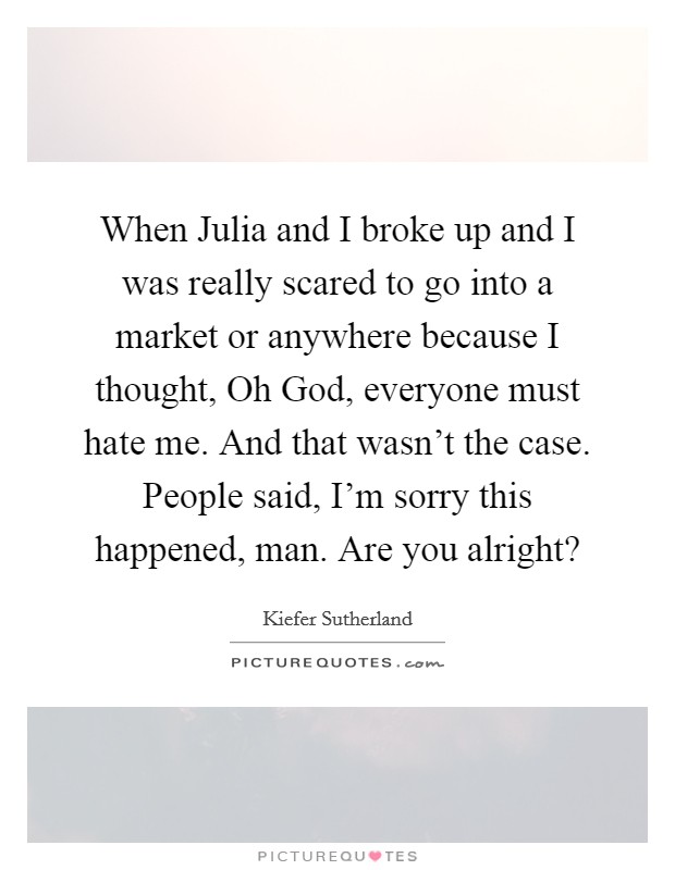 When Julia and I broke up and I was really scared to go into a market or anywhere because I thought, Oh God, everyone must hate me. And that wasn't the case. People said, I'm sorry this happened, man. Are you alright? Picture Quote #1
