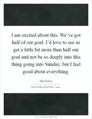 I am excited about this. We’ve got half of our goal. I’d love to see us get a little bit more than half our goal and not be so deeply into this thing going into Sunday, but I feel good about everything Picture Quote #1