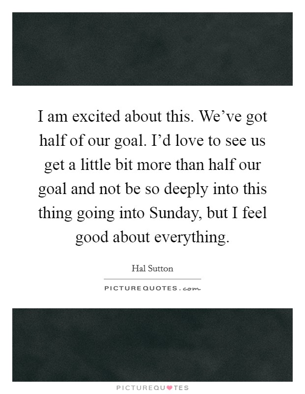 I am excited about this. We've got half of our goal. I'd love to see us get a little bit more than half our goal and not be so deeply into this thing going into Sunday, but I feel good about everything Picture Quote #1