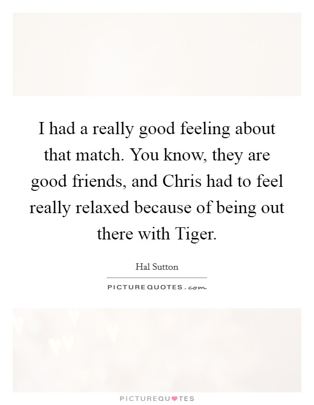 I had a really good feeling about that match. You know, they are good friends, and Chris had to feel really relaxed because of being out there with Tiger Picture Quote #1