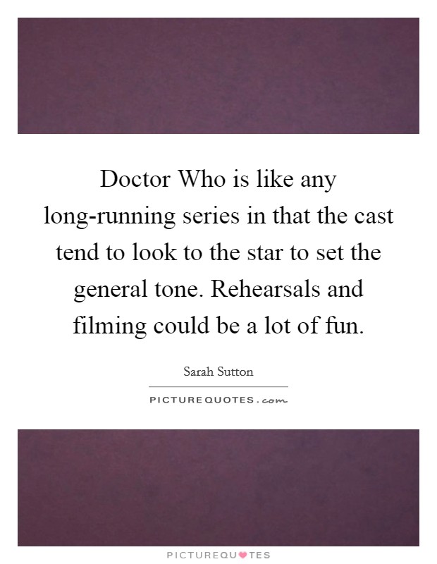 Doctor Who is like any long-running series in that the cast tend to look to the star to set the general tone. Rehearsals and filming could be a lot of fun Picture Quote #1