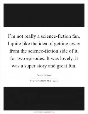 I’m not really a science-fiction fan, I quite like the idea of getting away from the science-fiction side of it, for two episodes. It was lovely, it was a super story and great fun Picture Quote #1