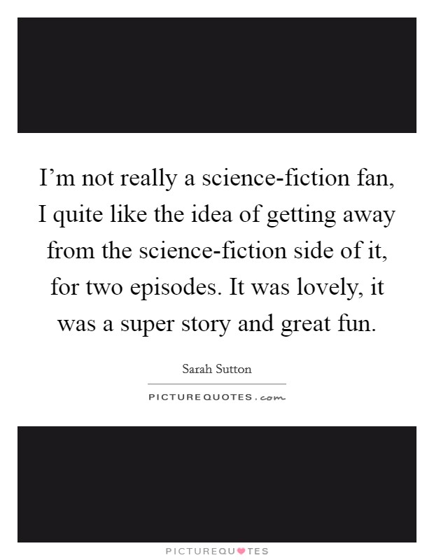 I'm not really a science-fiction fan, I quite like the idea of getting away from the science-fiction side of it, for two episodes. It was lovely, it was a super story and great fun Picture Quote #1