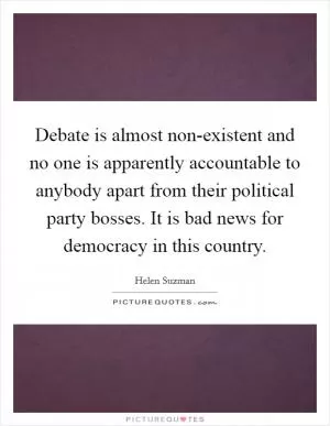 Debate is almost non-existent and no one is apparently accountable to anybody apart from their political party bosses. It is bad news for democracy in this country Picture Quote #1