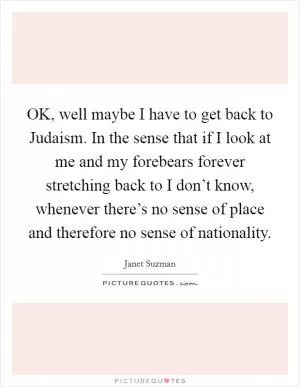 OK, well maybe I have to get back to Judaism. In the sense that if I look at me and my forebears forever stretching back to I don’t know, whenever there’s no sense of place and therefore no sense of nationality Picture Quote #1