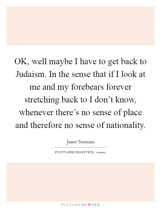 OK, well maybe I have to get back to Judaism. In the sense that if I look at me and my forebears forever stretching back to I don't know, whenever there's no sense of place and therefore no sense of nationality Picture Quote #1