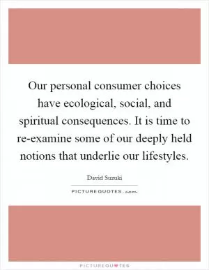 Our personal consumer choices have ecological, social, and spiritual consequences. It is time to re-examine some of our deeply held notions that underlie our lifestyles Picture Quote #1