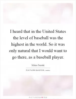I heard that in the United States the level of baseball was the highest in the world. So it was only natural that I would want to go there, as a baseball player Picture Quote #1
