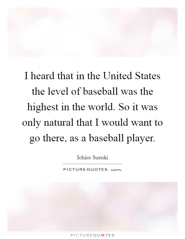 I heard that in the United States the level of baseball was the highest in the world. So it was only natural that I would want to go there, as a baseball player Picture Quote #1