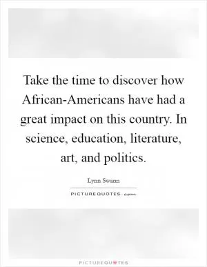 Take the time to discover how African-Americans have had a great impact on this country. In science, education, literature, art, and politics Picture Quote #1
