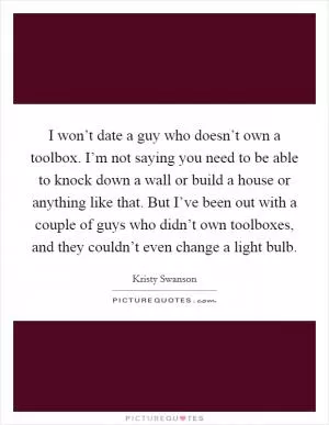 I won’t date a guy who doesn’t own a toolbox. I’m not saying you need to be able to knock down a wall or build a house or anything like that. But I’ve been out with a couple of guys who didn’t own toolboxes, and they couldn’t even change a light bulb Picture Quote #1