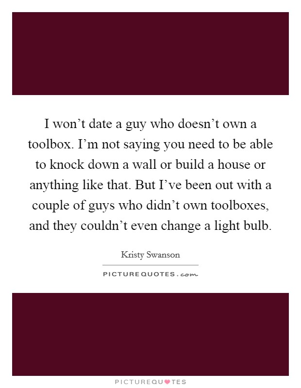 I won't date a guy who doesn't own a toolbox. I'm not saying you need to be able to knock down a wall or build a house or anything like that. But I've been out with a couple of guys who didn't own toolboxes, and they couldn't even change a light bulb Picture Quote #1