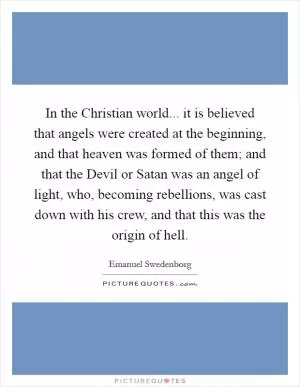 In the Christian world... it is believed that angels were created at the beginning, and that heaven was formed of them; and that the Devil or Satan was an angel of light, who, becoming rebellions, was cast down with his crew, and that this was the origin of hell Picture Quote #1
