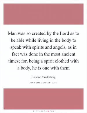 Man was so created by the Lord as to be able while living in the body to speak with spirits and angels, as in fact was done in the most ancient times; for, being a spirit clothed with a body, he is one with them Picture Quote #1