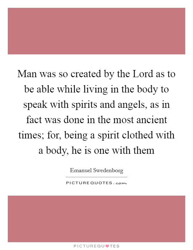 Man was so created by the Lord as to be able while living in the body to speak with spirits and angels, as in fact was done in the most ancient times; for, being a spirit clothed with a body, he is one with them Picture Quote #1