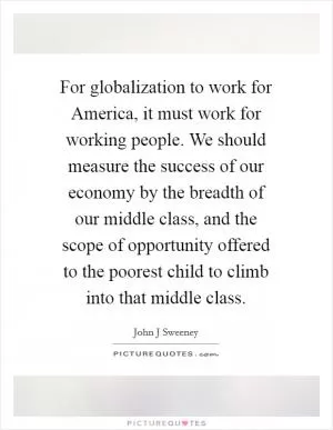 For globalization to work for America, it must work for working people. We should measure the success of our economy by the breadth of our middle class, and the scope of opportunity offered to the poorest child to climb into that middle class Picture Quote #1