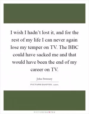 I wish I hadn’t lost it, and for the rest of my life I can never again lose my temper on TV. The BBC could have sacked me and that would have been the end of my career on TV Picture Quote #1