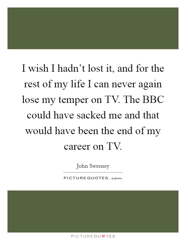 I wish I hadn't lost it, and for the rest of my life I can never again lose my temper on TV. The BBC could have sacked me and that would have been the end of my career on TV Picture Quote #1