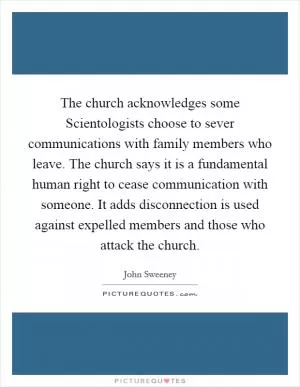 The church acknowledges some Scientologists choose to sever communications with family members who leave. The church says it is a fundamental human right to cease communication with someone. It adds disconnection is used against expelled members and those who attack the church Picture Quote #1