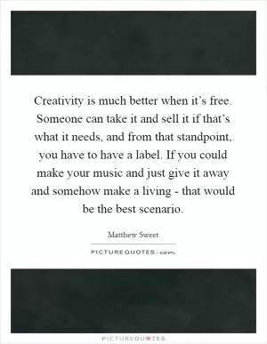Creativity is much better when it’s free. Someone can take it and sell it if that’s what it needs, and from that standpoint, you have to have a label. If you could make your music and just give it away and somehow make a living - that would be the best scenario Picture Quote #1