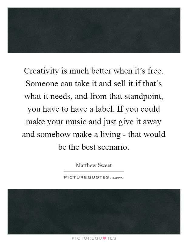 Creativity is much better when it's free. Someone can take it and sell it if that's what it needs, and from that standpoint, you have to have a label. If you could make your music and just give it away and somehow make a living - that would be the best scenario Picture Quote #1
