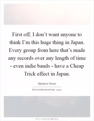 First off, I don’t want anyone to think I’m this huge thing in Japan. Every group from here that’s made any records over any length of time - even indie bands - have a Cheap Trick effect in Japan Picture Quote #1