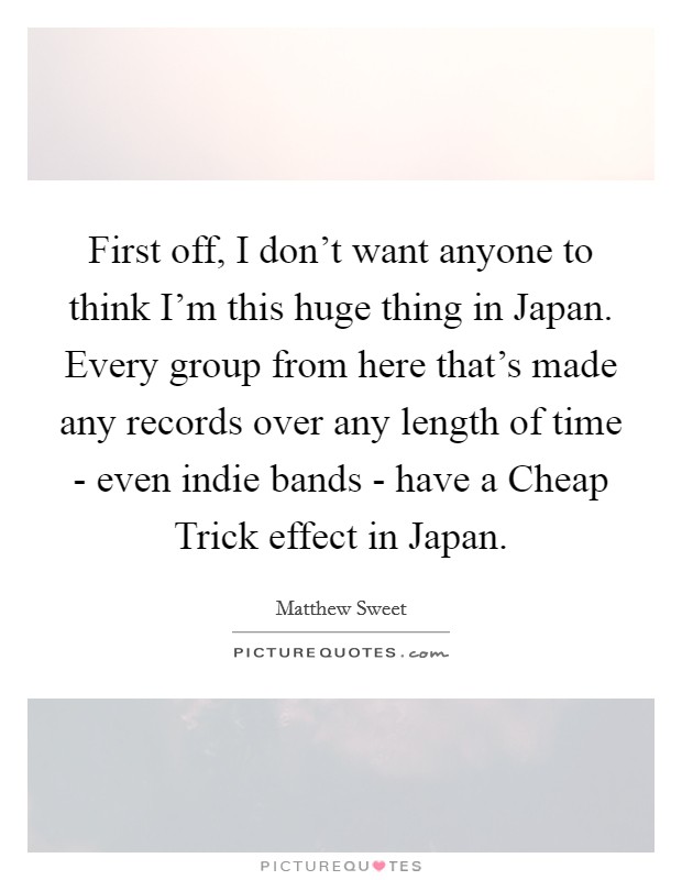 First off, I don't want anyone to think I'm this huge thing in Japan. Every group from here that's made any records over any length of time - even indie bands - have a Cheap Trick effect in Japan Picture Quote #1