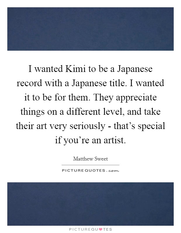 I wanted Kimi to be a Japanese record with a Japanese title. I wanted it to be for them. They appreciate things on a different level, and take their art very seriously - that's special if you're an artist Picture Quote #1