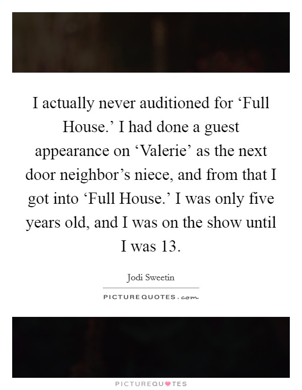 I actually never auditioned for ‘Full House.' I had done a guest appearance on ‘Valerie' as the next door neighbor's niece, and from that I got into ‘Full House.' I was only five years old, and I was on the show until I was 13 Picture Quote #1